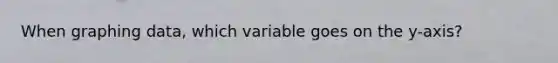 When graphing data, which variable goes on the y-axis?