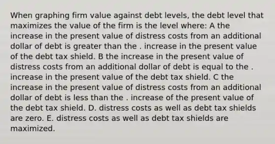 When graphing firm value against debt levels, the debt level that maximizes the value of the firm is the level where: A the increase in the present value of distress costs from an additional dollar of debt is greater than the . increase in the present value of the debt tax shield. B the increase in the present value of distress costs from an additional dollar of debt is equal to the . increase in the present value of the debt tax shield. C the increase in the present value of distress costs from an additional dollar of debt is less than the . increase of the present value of the debt tax shield. D. distress costs as well as debt tax shields are zero. E. distress costs as well as debt tax shields are maximized.