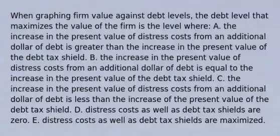 When graphing firm value against debt levels, the debt level that maximizes the value of the firm is the level where: A. the increase in the present value of distress costs from an additional dollar of debt is <a href='https://www.questionai.com/knowledge/ktgHnBD4o3-greater-than' class='anchor-knowledge'>greater than</a> the increase in the present value of the debt tax shield. B. the increase in the present value of distress costs from an additional dollar of debt is equal to the increase in the present value of the debt tax shield. C. the increase in the present value of distress costs from an additional dollar of debt is <a href='https://www.questionai.com/knowledge/k7BtlYpAMX-less-than' class='anchor-knowledge'>less than</a> the increase of the present value of the debt tax shield. D. distress costs as well as debt tax shields are zero. E. distress costs as well as debt tax shields are maximized.