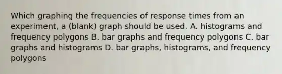 Which graphing the frequencies of response times from an experiment, a (blank) graph should be used. A. histograms and frequency polygons B. bar graphs and frequency polygons C. bar graphs and histograms D. bar graphs, histograms, and frequency polygons