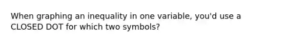 When graphing an inequality in one variable, you'd use a CLOSED DOT for which two symbols?