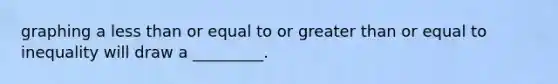 graphing a less than or equal to or greater than or equal to inequality will draw a _________.