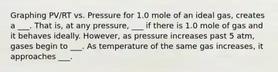 Graphing PV/RT vs. Pressure for 1.0 mole of an ideal gas, creates a ___. That is, at any pressure, ___ if there is 1.0 mole of gas and it behaves ideally. However, as pressure increases past 5 atm, gases begin to ___. As temperature of the same gas increases, it approaches ___.