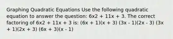 Graphing Quadratic Equations Use the following quadratic equation to answer the question: 6x2 + 11x + 3. The correct factoring of 6x2 + 11x + 3 is: (6x + 1)(x + 3) (3x - 1)(2x - 3) (3x + 1)(2x + 3) (6x + 3)(x - 1)