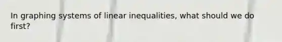 In graphing systems of linear inequalities, what should we do first?