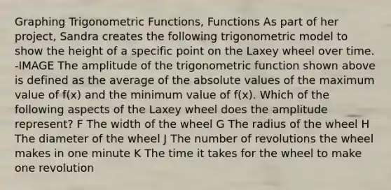 Graphing Trigonometric Functions, Functions As part of her project, Sandra creates the following trigonometric model to show the height of a specific point on the Laxey wheel over time. -IMAGE The amplitude of the trigonometric function shown above is defined as the average of the absolute values of the maximum value of f(x) and the minimum value of f(x). Which of the following aspects of the Laxey wheel does the amplitude represent? F The width of the wheel G The radius of the wheel H The diameter of the wheel J The number of revolutions the wheel makes in one minute K The time it takes for the wheel to make one revolution