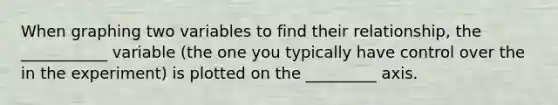 When graphing two variables to find their relationship, the ___________ variable (the one you typically have control over the in the experiment) is plotted on the _________ axis.