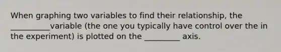 When graphing two variables to find their relationship, the __________variable (the one you typically have control over the in the experiment) is plotted on the _________ axis.