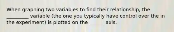 When graphing two variables to find their relationship, the _________ variable (the one you typically have control over the in the experiment) is plotted on the ______ axis.