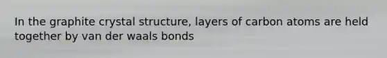 In the graphite crystal structure, layers of carbon atoms are held together by van der waals bonds