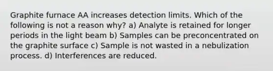 Graphite furnace AA increases detection limits. Which of the following is not a reason why? a) Analyte is retained for longer periods in the light beam b) Samples can be preconcentrated on the graphite surface c) Sample is not wasted in a nebulization process. d) Interferences are reduced.