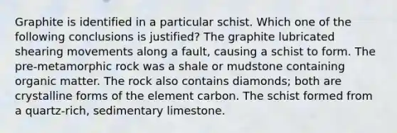 Graphite is identified in a particular schist. Which one of the following conclusions is justified? The graphite lubricated shearing movements along a fault, causing a schist to form. The pre-metamorphic rock was a shale or mudstone containing organic matter. The rock also contains diamonds; both are crystalline forms of the element carbon. The schist formed from a quartz-rich, sedimentary limestone.