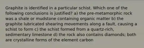 Graphite is identified in a particular schist. Which one of the following conclusions is justified? a) the pre-metamorphic rock was a shale or mudstone containing organic matter b) the graphite lubricated shearing movements along a fault, causing a schist to form c) the schist formed from a quartz-rich, sedimentary limestone d) the rock also contains diamonds; both are crystalline forms of the element carbon