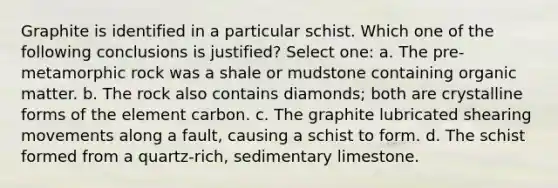 Graphite is identified in a particular schist. Which one of the following conclusions is justified? Select one: a. The pre-metamorphic rock was a shale or mudstone containing organic matter. b. The rock also contains diamonds; both are crystalline forms of the element carbon. c. The graphite lubricated shearing movements along a fault, causing a schist to form. d. The schist formed from a quartz-rich, sedimentary limestone.