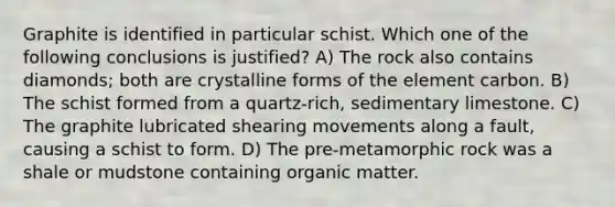 Graphite is identified in particular schist. Which one of the following conclusions is justified? A) The rock also contains diamonds; both are crystalline forms of the element carbon. B) The schist formed from a quartz-rich, sedimentary limestone. C) The graphite lubricated shearing movements along a fault, causing a schist to form. D) The pre-metamorphic rock was a shale or mudstone containing organic matter.