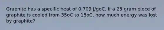 Graphite has a specific heat of 0.709 J/goC. If a 25 gram piece of graphite is cooled from 35oC to 18oC, how much energy was lost by graphite?