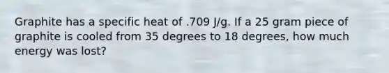 Graphite has a specific heat of .709 J/g. If a 25 gram piece of graphite is cooled from 35 degrees to 18 degrees, how much energy was lost?