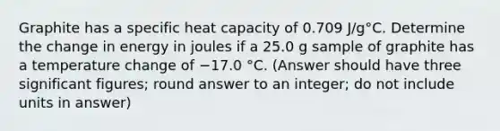 Graphite has a specific heat capacity of 0.709 J/g°C. Determine the change in energy in joules if a 25.0 g sample of graphite has a temperature change of −17.0 °C. (Answer should have three significant figures; round answer to an integer; do not include units in answer)