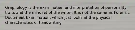 Graphology is the examination and interpretation of personality traits and the mindset of the writer. It is not the same as Forensic Document Examination, which just looks at the physical characteristics of handwriting