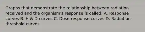 Graphs that demonstrate the relationship between radiation received and the organism's response is called: A. Response curves B. H & D curves C. Dose-response curves D. Radiation-threshold curves