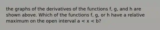 the graphs of the derivatives of the functions f, g, and h are shown above. Which of the functions f, g, or h have a relative maximum on the open interval a < x < b?