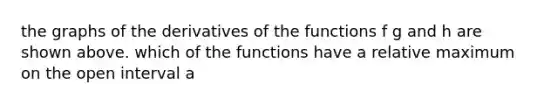 the graphs of the derivatives of the functions f g and h are shown above. which of the functions have a relative maximum on the open interval a<x<b