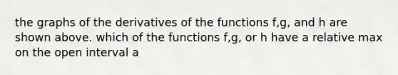 the graphs of the derivatives of the functions f,g, and h are shown above. which of the functions f,g, or h have a relative max on the open interval a<xb?