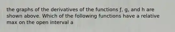 the graphs of the derivatives of the functions ƒ, g, and h are shown above. Which of the following functions have a relative max on the open interval a<x<b?