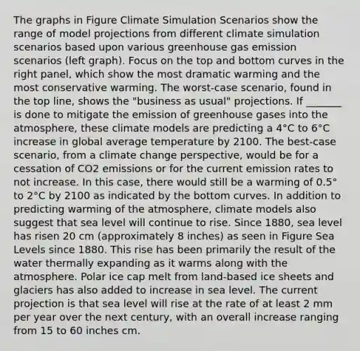 The graphs in Figure Climate Simulation Scenarios show the range of model projections from different climate simulation scenarios based upon various greenhouse gas emission scenarios (left graph). Focus on the top and bottom curves in the right panel, which show the most dramatic warming and the most conservative warming. The worst-case scenario, found in the top line, shows the "business as usual" projections. If _______ is done to mitigate the emission of greenhouse gases into the atmosphere, these climate models are predicting a 4°C to 6°C increase in global average temperature by 2100. The best-case scenario, from a climate change perspective, would be for a cessation of CO2 emissions or for the current emission rates to not increase. In this case, there would still be a warming of 0.5° to 2°C by 2100 as indicated by the bottom curves. In addition to predicting warming of the atmosphere, climate models also suggest that sea level will continue to rise. Since 1880, sea level has risen 20 cm (approximately 8 inches) as seen in Figure Sea Levels since 1880. This rise has been primarily the result of the water thermally expanding as it warms along with the atmosphere. Polar ice cap melt from land-based ice sheets and glaciers has also added to increase in sea level. The current projection is that sea level will rise at the rate of at least 2 mm per year over the next century, with an overall increase ranging from 15 to 60 inches cm.