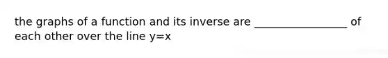 the graphs of a function and its inverse are _________________ of each other over the line y=x