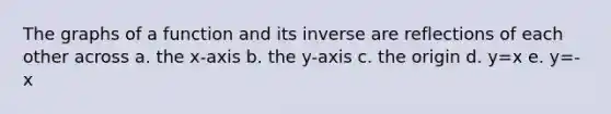 The graphs of a function and its inverse are reflections of each other across a. the x-axis b. the y-axis c. the origin d. y=x e. y=-x