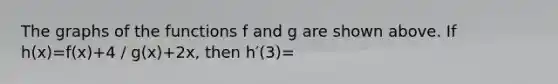 The graphs of the functions f and g are shown above. If h(x)=f(x)+4 / g(x)+2x, then h′(3)=