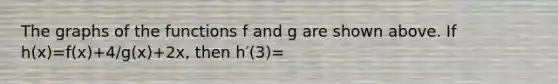 The graphs of the functions f and g are shown above. If h(x)=f(x)+4/g(x)+2x, then h′(3)=