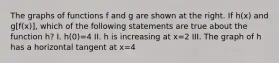 The graphs of functions f and g are shown at the right. If h(x) and g[f(x)], which of the following statements are true about the function h? I. h(0)=4 II. h is increasing at x=2 III. The graph of h has a horizontal tangent at x=4