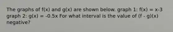 The graphs of f(x) and g(x) are shown below. graph 1: f(x) = x-3 graph 2: g(x) = -0.5x For what interval is the value of (f - g)(x) negative?