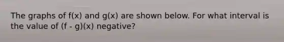 The graphs of f(x) and g(x) are shown below. For what interval is the value of (f - g)(x) negative?