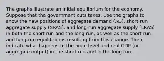 The graphs illustrate an initial equilibrium for the economy. Suppose that the government cuts taxes. Use the graphs to show the new positions of aggregate demand (AD), short‑run aggregate supply (SRAS), and long‑run aggregate supply (LRAS) in both the short run and the long run, as well as the short‑run and long‑run equilibriums resulting from this change. Then, indicate what happens to the price level and real GDP (or aggregate output) in the short run and in the long run.