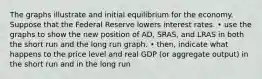 The graphs illustrate and initial equilibrium for the economy. Suppose that the Federal Reserve lowers interest rates. • use the graphs to show the new position of AD, SRAS, and LRAS in both the short run and the long run graph. • then, indicate what happens to the price level and real GDP (or aggregate output) in the short run and in the long run