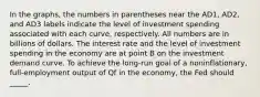 In the graphs, the numbers in parentheses near the AD1, AD2, and AD3 labels indicate the level of investment spending associated with each curve, respectively. All numbers are in billions of dollars. The interest rate and the level of investment spending in the economy are at point B on the investment demand curve. To achieve the long-run goal of a noninflationary, full-employment output of Qf in the economy, the Fed should _____.