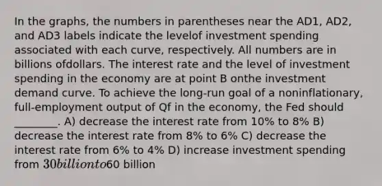 In the graphs, the numbers in parentheses near the AD1, AD2, and AD3 labels indicate the levelof investment spending associated with each curve, respectively. All numbers are in billions ofdollars. The interest rate and the level of investment spending in the economy are at point B onthe investment demand curve. To achieve the long-run goal of a noninflationary, full-employment output of Qf in the economy, the Fed should ________. A) decrease the interest rate from 10% to 8% B) decrease the interest rate from 8% to 6% C) decrease the interest rate from 6% to 4% D) increase investment spending from 30 billion to60 billion