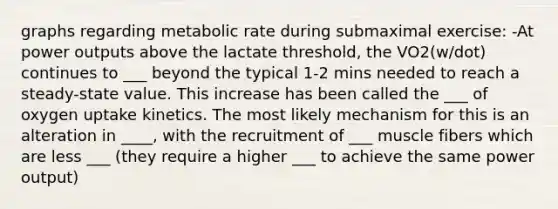 graphs regarding metabolic rate during submaximal exercise: -At power outputs above the lactate threshold, the VO2(w/dot) continues to ___ beyond the typical 1-2 mins needed to reach a steady-state value. This increase has been called the ___ of oxygen uptake kinetics. The most likely mechanism for this is an alteration in ____, with the recruitment of ___ muscle fibers which are less ___ (they require a higher ___ to achieve the same power output)