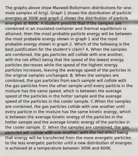 The graphs above show Maxwell-Boltzmann distributions for one-mole samples of Ar(g). Graph 1 shows the distribution of particle energies at 300K and graph 2 shows the distribution of particle energies at 600K. A student predicts that if the samples are combined in an insulated container and thermal equilibrium is attained, then the most probable particle energy will be between the most probable energy shown in graph 1 and the most probable energy shown in graph 2. Which of the following is the best justification for the student's claim? A. When the samples are combined, the gas particles will collide with one another, with the net effect being that the speed of the lowest energy particles decreases while the speed of the highest energy particles increases, leaving the average speed of the particles in the original samples unchanged. B. When the samples are combined, the gas particles from each sample will collide with the gas particles from the other sample until every particle in the mixture has the same speed, which is between the average speed of the particles in the hotter sample and the average speed of the particles in the cooler sample. C.When the samples are combined, the gas particles collide with one another until every particle in the mixture has the same kinetic energy, which is between the average kinetic energy of the particles in the hotter sample and the average kinetic energy of the particles in the cooler sample. D. When the samples are combined, the gas particles will collide with one another, with the net effect being that energy will be transferred from the more energetic particles to the less energetic particles until a new distribution of energies is achieved at a temperature between 300K and 600K.