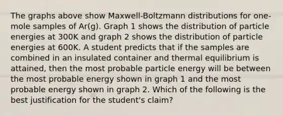 The graphs above show Maxwell-Boltzmann distributions for one-mole samples of Ar(g). Graph 1 shows the distribution of particle energies at 300K and graph 2 shows the distribution of particle energies at 600K. A student predicts that if the samples are combined in an insulated container and thermal equilibrium is attained, then the most probable particle energy will be between the most probable energy shown in graph 1 and the most probable energy shown in graph 2. Which of the following is the best justification for the student's claim?