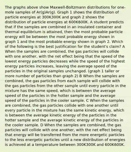 The graphs above show Maxwell-Boltzmann distributions for one-mole samples of Ar(g)Ar(g). Graph 1 shows the distribution of particle energies at 300K300⁢K and graph 2 shows the distribution of particle energies at 600K600K. A student predicts that if the samples are combined in an insulated container and thermal equilibrium is attained, then the most probable particle energy will be between the most probable energy shown in graph 1 and the most probable energy shown in graph 2. Which of the following is the best justification for the student's claim? A When the samples are combined, the gas particles will collide with one another, with the net effect being that the speed of the lowest energy particles decreases while the speed of the highest energy particles increases, leaving the average speed of the particles in the original samples unchanged. (graph 1 taller or more number of particles than graph 2) B When the samples are combined, the gas particles from each sample will collide with the gas particles from the other sample until every particle in the mixture has the same speed, which is between the average speed of the particles in the hotter sample and the average speed of the particles in the cooler sample. C When the samples are combined, the gas particles collide with one another until every particle in the mixture has the same kinetic energy, which is between the average kinetic energy of the particles in the hotter sample and the average kinetic energy of the particles in the cooler sample. D When the samples are combined, the gas particles will collide with one another, with the net effect being that energy will be transferred from the more energetic particles to the less energetic particles until a new distribution of energies is achieved at a temperature between 300K300K and 600K600K.