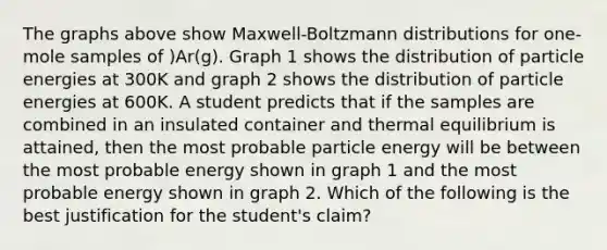 The graphs above show Maxwell-Boltzmann distributions for one-mole samples of )Ar(g). Graph 1 shows the distribution of particle energies at 300⁢K and graph 2 shows the distribution of particle energies at 600K. A student predicts that if the samples are combined in an insulated container and thermal equilibrium is attained, then the most probable particle energy will be between the most probable energy shown in graph 1 and the most probable energy shown in graph 2. Which of the following is the best justification for the student's claim?