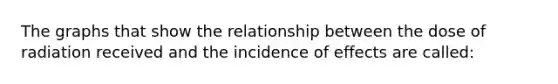 The graphs that show the relationship between the dose of radiation received and the incidence of effects are called: