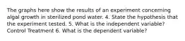 The graphs here show the results of an experiment concerning algal growth in sterilized pond water. 4. State the hypothesis that the experiment tested. 5. What is the independent variable? Control Treatment 6. What is the dependent variable?