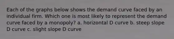 Each of the graphs below shows the demand curve faced by an individual firm. Which one is most likely to represent the demand curve faced by a monopoly? a. horizontal D curve b. steep slope D curve c. slight slope D curve