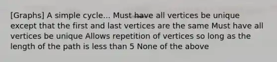 [Graphs] A simple cycle... Must have all vertices be unique except that the first and last vertices are the same Must have all vertices be unique Allows repetition of vertices so long as the length of the path is less than 5 None of the above