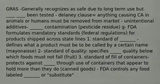 GRAS -Generally recognizes as safe due to long term use but ____ ____ been tested - delaney clause= anything causing CA in animals or humans must be removed from market - unintentional additives- ______ contamination (pesticide residue) g- FDA formulates mandatory standards (federal regulations) for products shipped across state lines 1. standard of _______ - defines what a product must be to be called by a certain name (mayonaisse) 2- standard of quality: specifies _____ quality below which foods must not fall (fruit) 3. standard of fill of containers- protects against _____ through use of containers that appear to hold more than they do (canned goods) - FDA controls any food labeled _______ or "substitute"